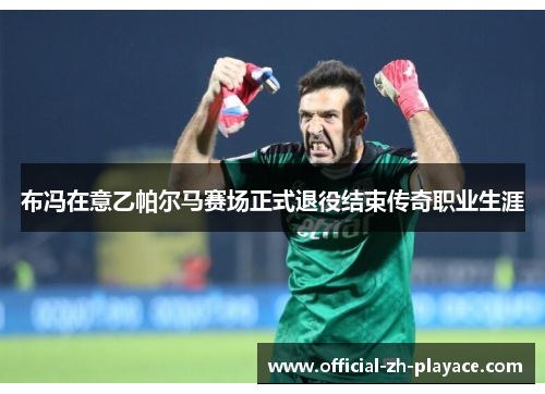 布冯在意乙帕尔马赛场正式退役结束传奇职业生涯 布冯在意乙帕尔马赛场正式退役结束传奇职业生涯