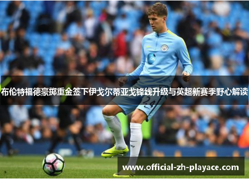 布伦特福德豪掷重金签下伊戈尔蒂亚戈锋线升级与英超新赛季野心解读