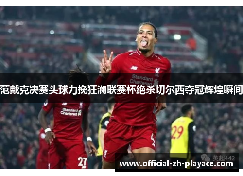 范戴克决赛头球力挽狂澜联赛杯绝杀切尔西夺冠辉煌瞬间